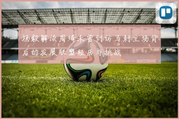 杨毅解读周琦未曾到访马刺主场背后的发展联盟经历与挑战