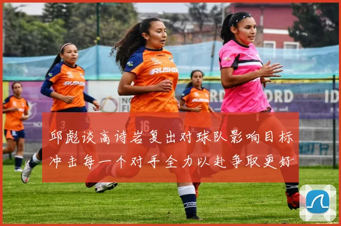 邱彪谈高诗岩复出对球队影响目标冲击每一个对手全力以赴争取更好成绩