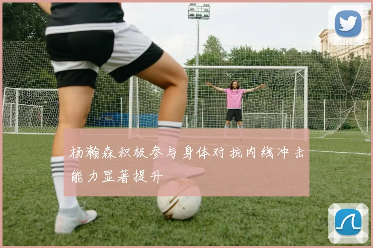 杨瀚森积极参与身体对抗内线冲击能力显著提升