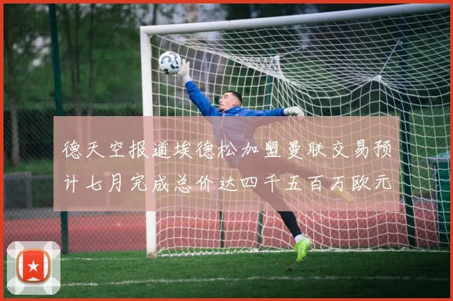 德天空报道埃德松加盟曼联交易预计七月完成总价达四千五百万欧元