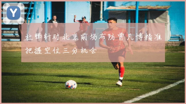 杜锋针对北京前场布防曾凡博精准把握空位三分机会
