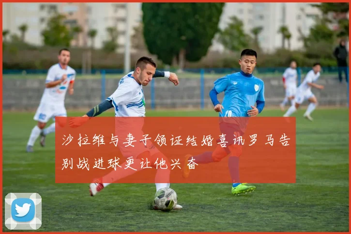 沙拉维与妻子领证结婚喜讯罗马告别战进球更让他兴奋