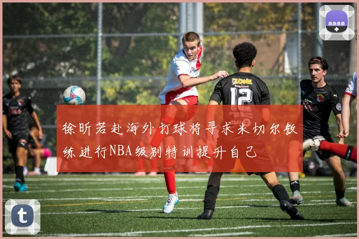 徐昕若赴海外打球将寻求米切尔教练进行NBA级别特训提升自己