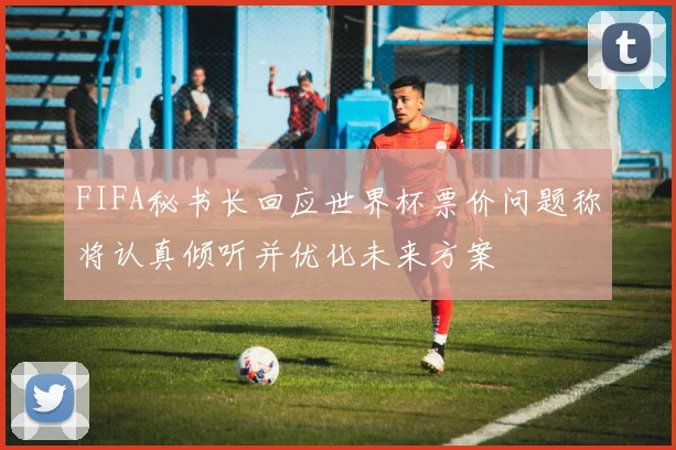 FIFA秘书长回应世界杯票价问题称将认真倾听并优化未来方案