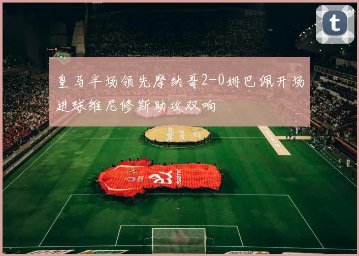 皇马半场领先摩纳哥2-0姆巴佩开场进球维尼修斯助攻双响