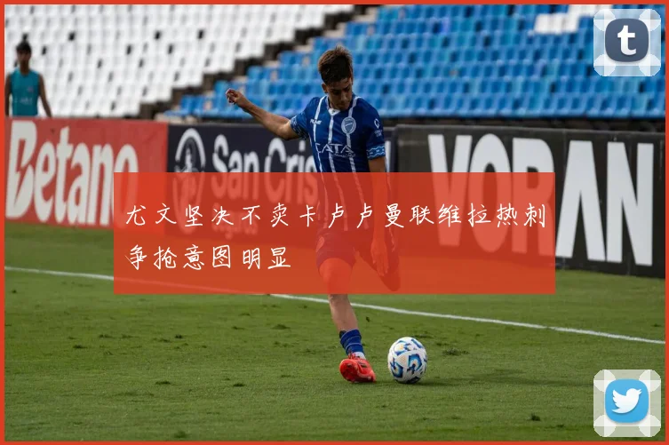 尤文坚决不卖卡卢卢曼联维拉热刺争抢意图明显