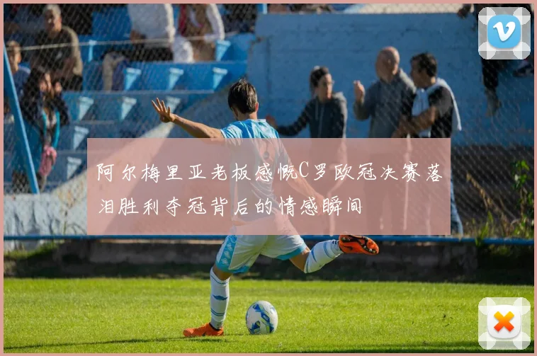 阿尔梅里亚老板感慨C罗欧冠决赛落泪胜利夺冠背后的情感瞬间