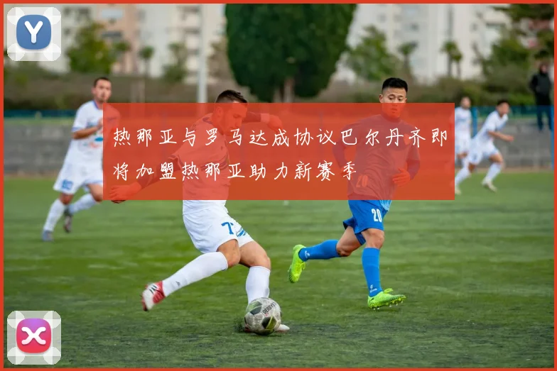 热那亚与罗马达成协议巴尔丹齐即将加盟热那亚助力新赛季