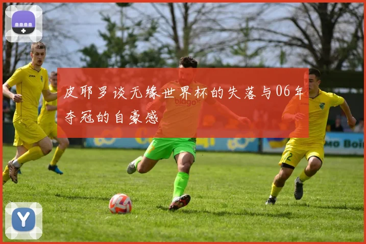 皮耶罗谈无缘世界杯的失落与06年夺冠的自豪感