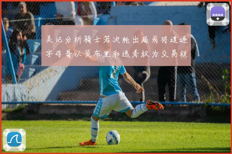 美记分析骑士若次轮出局或将追逐字母哥以莫布里和选秀权为交易核心
